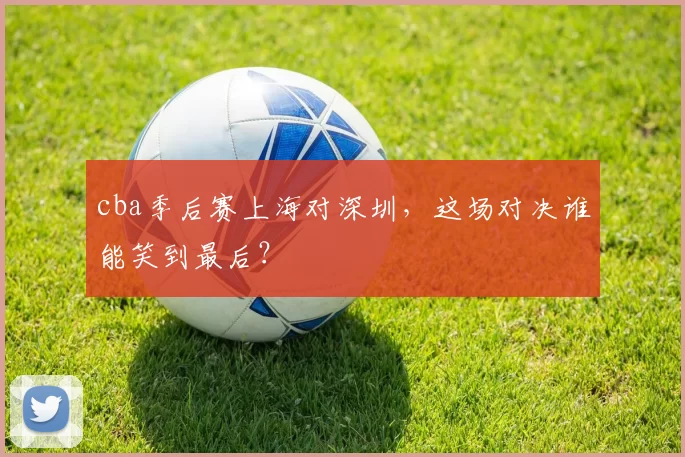 cba季后赛上海对深圳，这场对决谁能笑到最后？