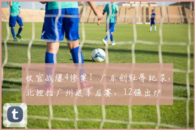 收官战爆4惨案！广东创耻辱纪录，北控抬广州进季后赛，12强出炉