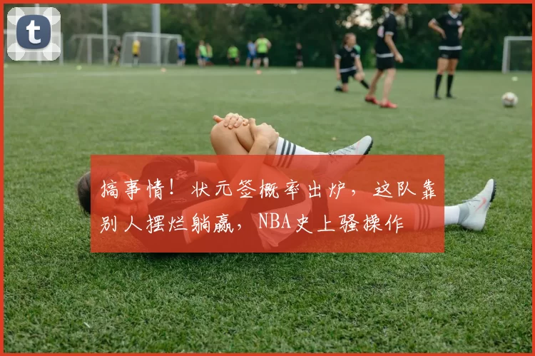 搞事情!状元签概率出炉,这队靠别人摆烂躺赢,NBA史上骚操作