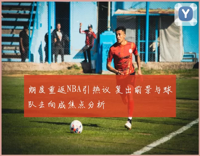 朗度重返NBA引热议 复出前景与球队去向成焦点分析