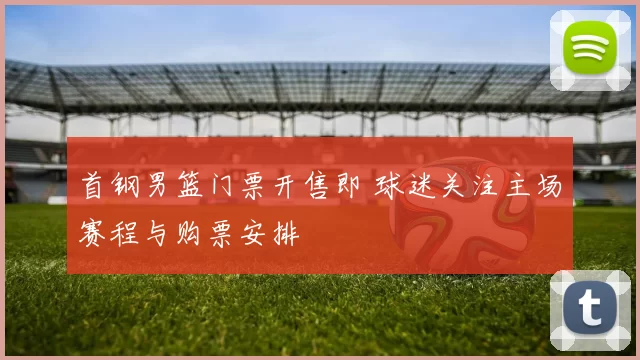 首钢男篮门票开售即 球迷关注主场赛程与购票安排