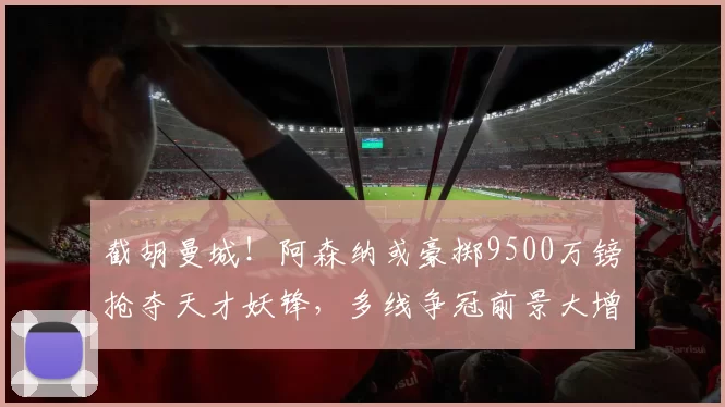 截胡曼城！阿森纳或豪掷9500万镑抢夺天才妖锋，多线争冠前景大增_安东尼·戈登_欧冠_纽卡斯尔