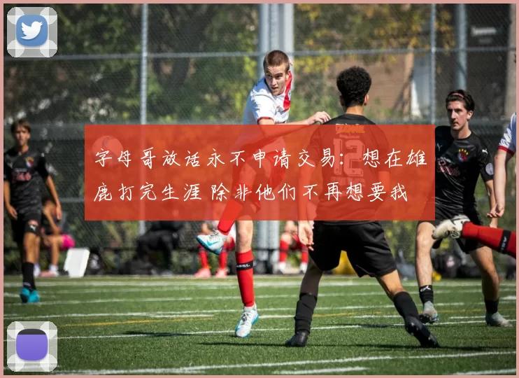 字母哥放话永不申请交易：想在雄鹿打完生涯 除非他们不再想要我