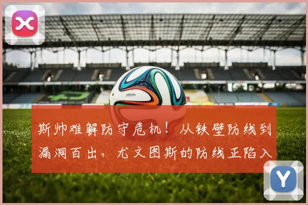 斯帅难解防守危机！从铁壁防线到漏洞百出，尤文图斯的防线正陷入灾难_加拉塔萨雷_欧冠_国米