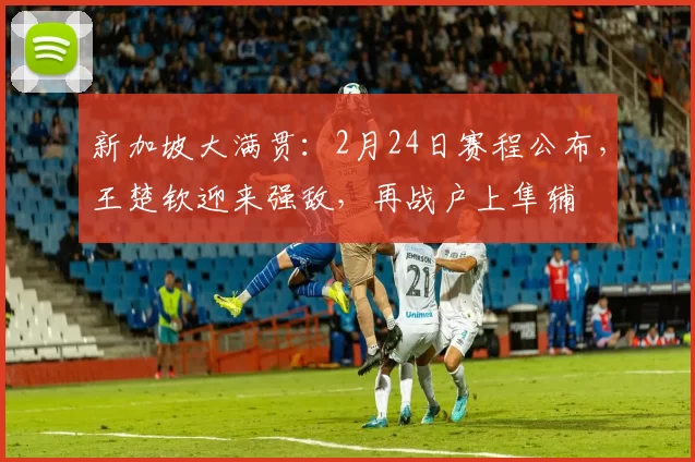 新加坡大满贯：2月24日赛程公布，王楚钦迎来强敌，再战户上隼辅