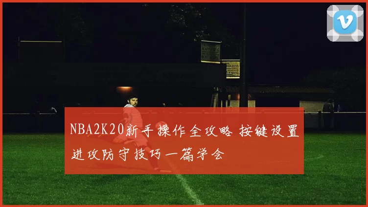 NBA2K20新手操作全攻略 按键设置进攻防守技巧一篇学会