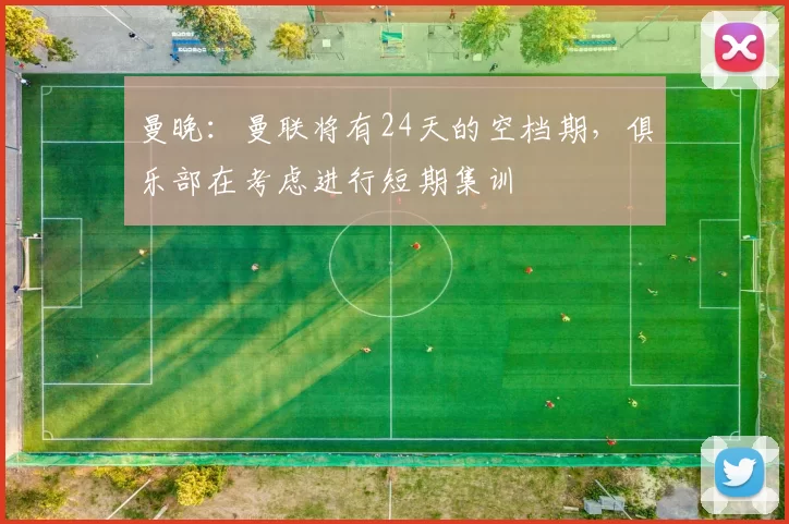 曼晚：曼联将有24天的空档期，俱乐部在考虑进行短期集训