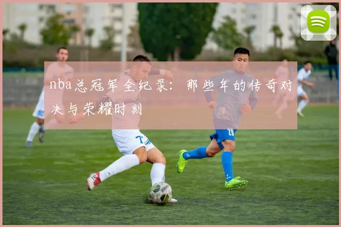 nba总冠军全纪录：那些年的传奇对决与荣耀时刻