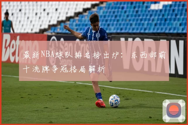 最新NBA球队排名榜出炉：东西部前十洗牌争冠格局解析