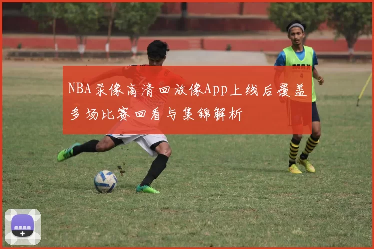 NBA录像高清回放像App上线后覆盖多场比赛回看与集锦解析