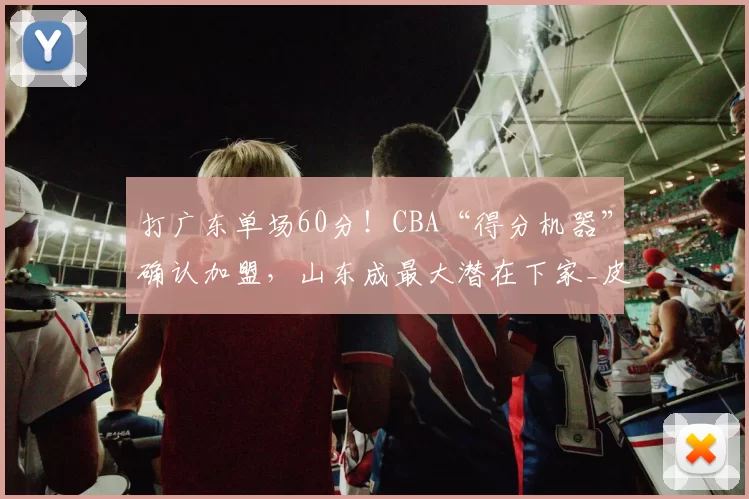 打广东单场60分!CBA“得分机器”确认加盟,山东成最大潜在下家_皮特森_辽宁_新疆