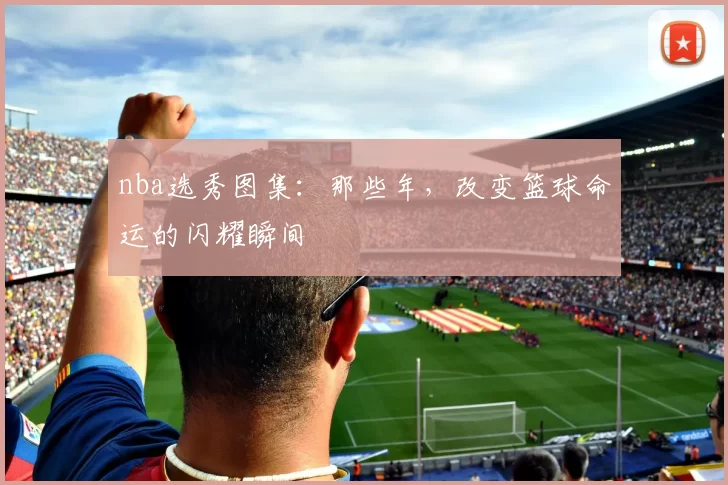 nba选秀图集:那些年,改变篮球命运的闪耀瞬间
