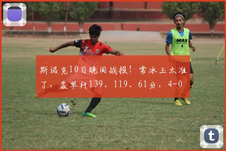 斯诺克10日晚间战报！常冰玉太准了，轰单杆139、119、61分，4-0