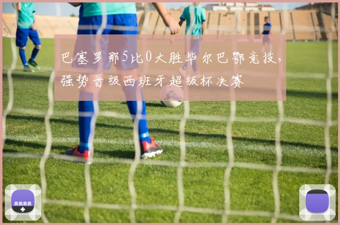 巴塞罗那5比0大胜毕尔巴鄂竞技，强势晋级西班牙超级杯决赛