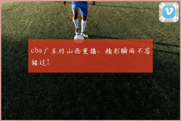 cba广东对山西重播，精彩瞬间不容错过！