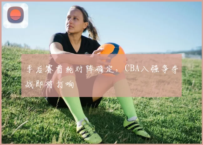 季后赛首轮对阵确定,CBA八强争夺战即将打响