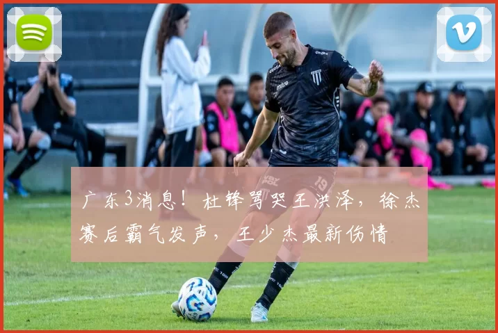 广东3消息！杜锋骂哭王洪泽，徐杰赛后霸气发声，王少杰最新伤情