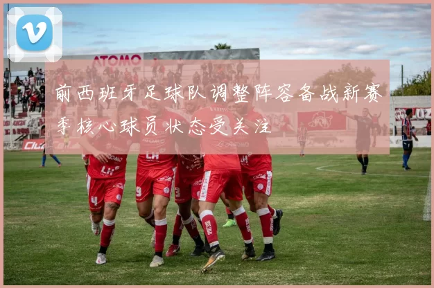 前西班牙足球队调整阵容备战新赛季核心球员状态受关注