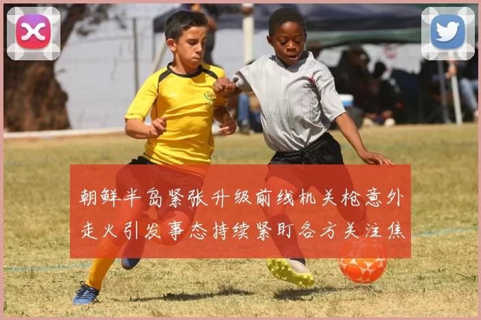 朝鲜半岛紧张升级前线机关枪意外走火引发事态持续紧盯各方关注焦