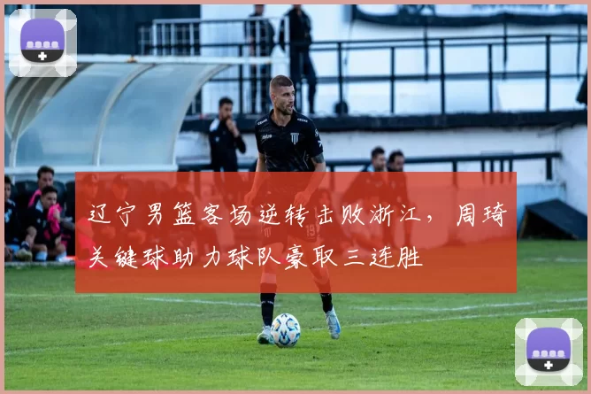 辽宁男篮客场逆转击败浙江，周琦关键球助力球队豪取三连胜