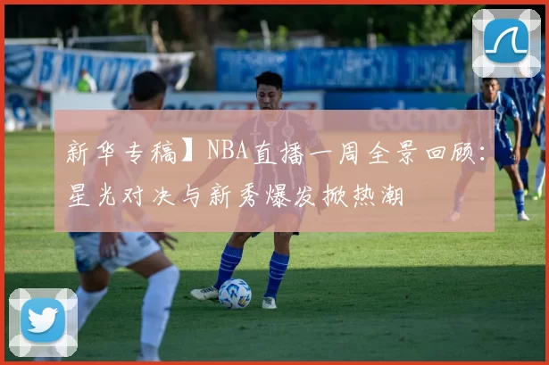 新华专稿】NBA直播一周全景回顾：星光对决与新秀爆发掀热潮