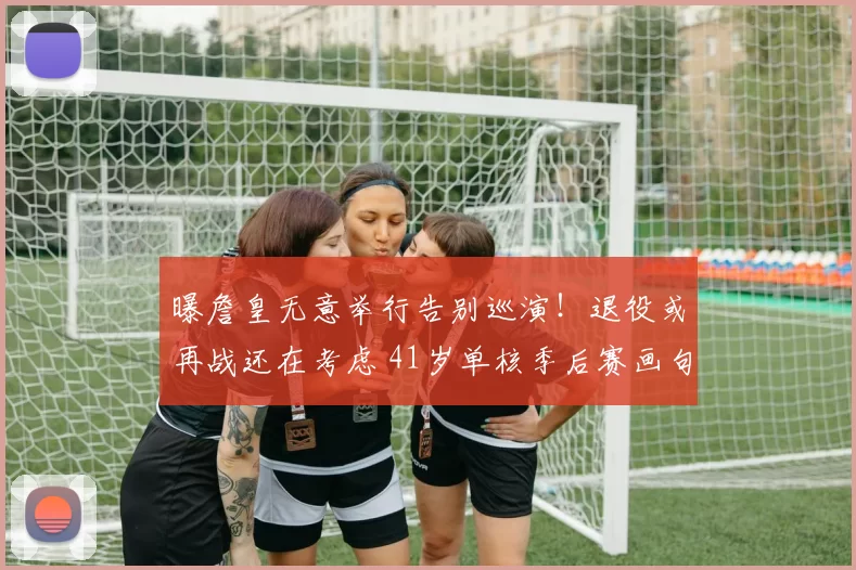 曝詹皇无意举行告别巡演！退役或再战还在考虑 41岁单核季后赛画句？