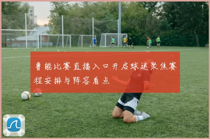 鲁能比赛直播入口开启球迷聚焦赛程安排与阵容看点