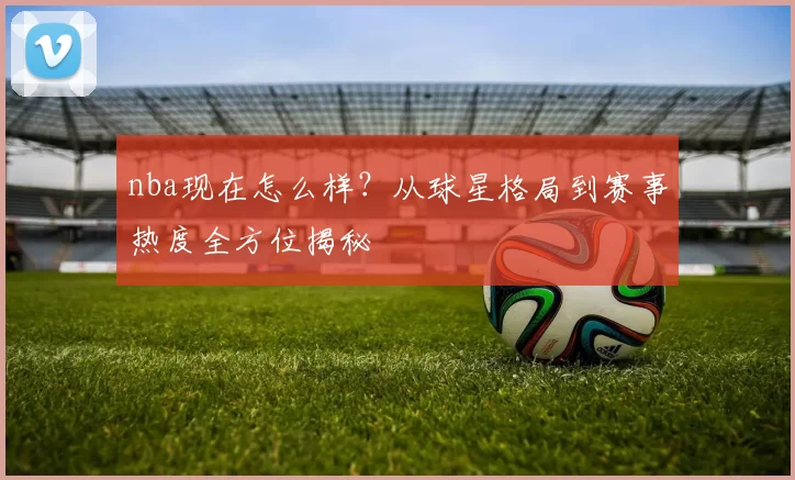 nba现在怎么样?从球星格局到赛事热度全方位揭秘