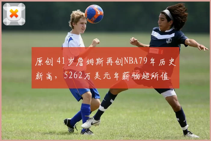 原创 41岁詹姆斯再创NBA79年历史新高，5262万美元年薪物超所值