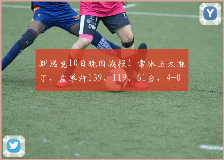 斯诺克10日晚间战报!常冰玉太准了,轰单杆139、119、61分,4-0
