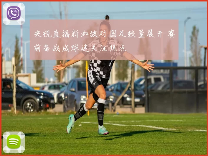 央视直播新加坡对国足较量展开 赛前备战成球迷关注焦点