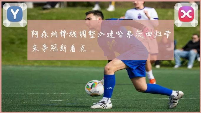 阿森纳锋线调整加速哈弗茨回归带来争冠新看点