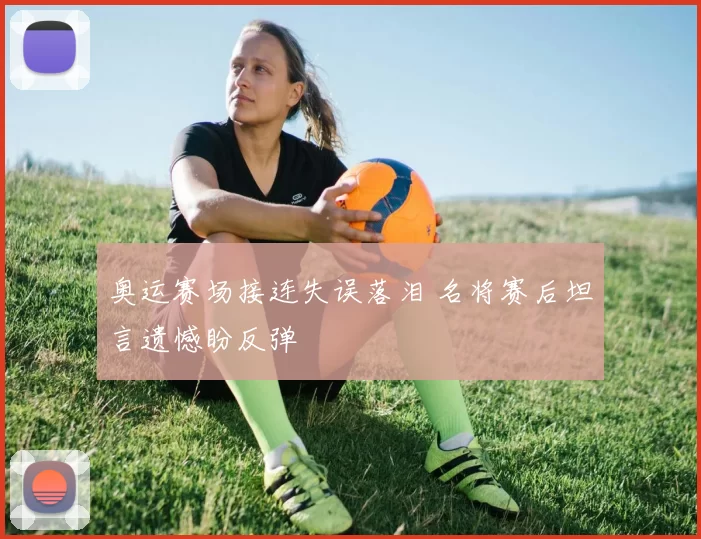 奥运赛场接连失误落泪 名将赛后坦言遗憾盼反弹