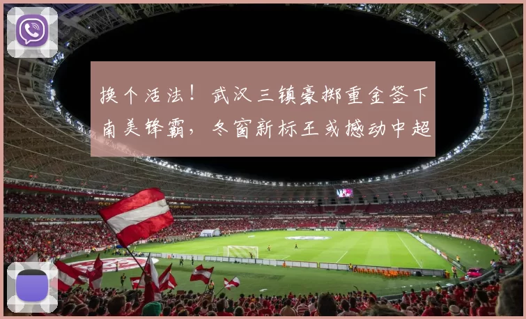 换个活法！武汉三镇豪掷重金签下南美锋霸，冬窗新标王或撼动中超争冠格局_卡迪斯_赛季_身价
