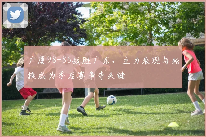 广厦98-86战胜广东，主力表现与轮换成为季后赛争夺关键