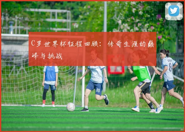 C罗世界杯征程回顾:传奇生涯的巅峰与挑战