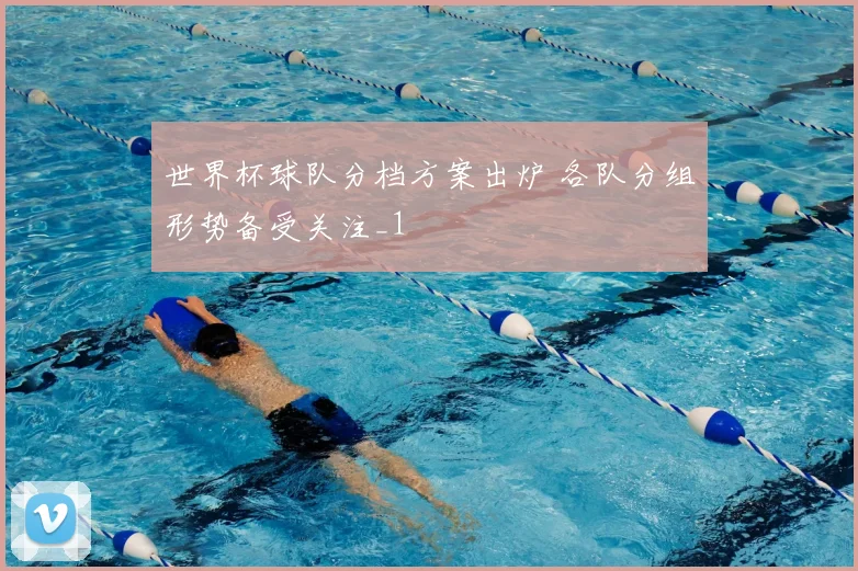 世界杯球队分档方案出炉 各队分组形势备受关注_1