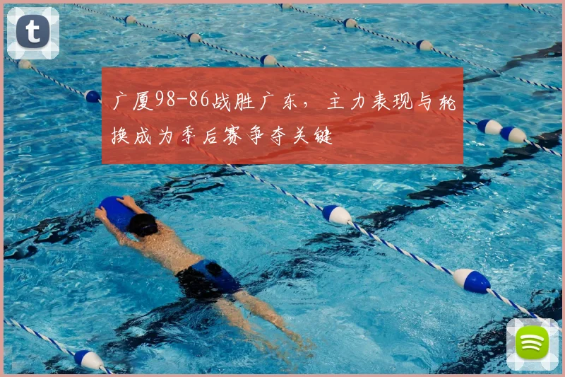 广厦98-86战胜广东，主力表现与轮换成为季后赛争夺关键